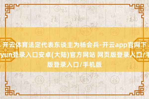 开云体育法定代表东谈主为杨会兵-开云app官网下载kaiyun登录入口安卓(大陆)官方网站 网页版登录入口/手机版