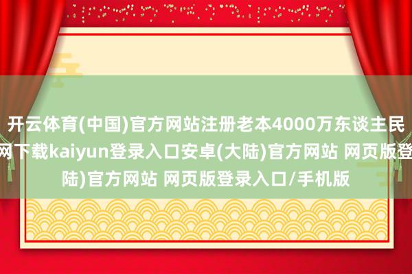 开云体育(中国)官方网站注册老本4000万东谈主民币-开云app官网下载kaiyun登录入口安卓(大陆)官方网站 网页版登录入口/手机版