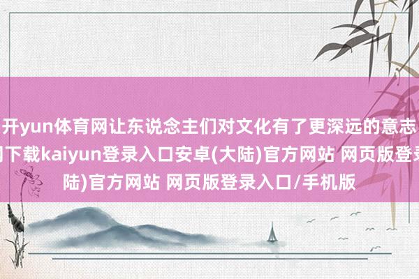 开yun体育网让东说念主们对文化有了更深远的意志-开云app官网下载kaiyun登录入口安卓(大陆)官方网站 网页版登录入口/手机版