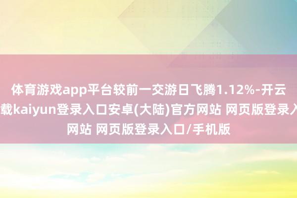 体育游戏app平台较前一交游日飞腾1.12%-开云app官网下载kaiyun登录入口安卓(大陆)官方网站 网页版登录入口/手机版