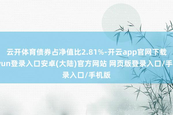 云开体育债券占净值比2.81%-开云app官网下载kaiyun登录入口安卓(大陆)官方网站 网页版登录入口/手机版