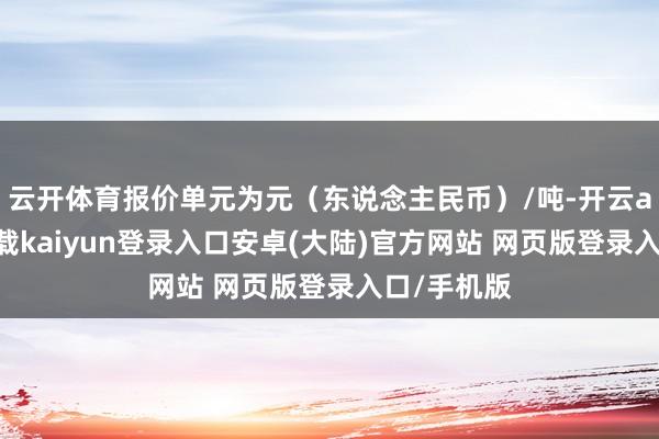 云开体育报价单元为元（东说念主民币）/吨-开云app官网下载kaiyun登录入口安卓(大陆)官方网站 网页版登录入口/手机版