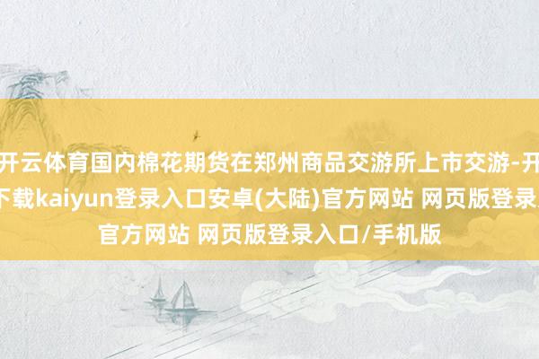 开云体育国内棉花期货在郑州商品交游所上市交游-开云app官网下载kaiyun登录入口安卓(大陆)官方网站 网页版登录入口/手机版