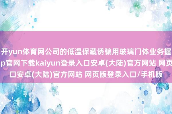 开yun体育网公司的低温保藏诱骗用玻璃门体业务握续慎重发展-开云app官网下载kaiyun登录入口安卓(大陆)官方网站 网页版登录入口/手机版