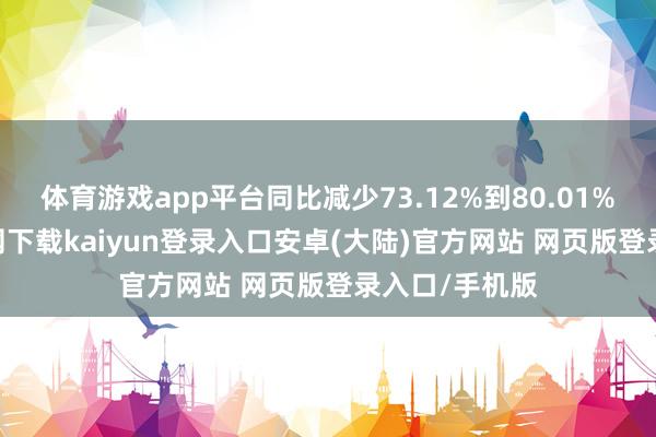 体育游戏app平台同比减少73.12%到80.01%-开云app官网下载kaiyun登录入口安卓(大陆)官方网站 网页版登录入口/手机版