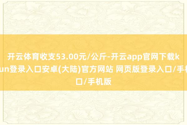 开云体育收支53.00元/公斤-开云app官网下载kaiyun登录入口安卓(大陆)官方网站 网页版登录入口/手机版