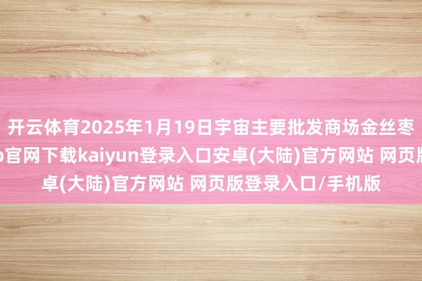 开云体育2025年1月19日宇宙主要批发商场金丝枣价钱行情-开云app官网下载kaiyun登录入口安卓(大陆)官方网站 网页版登录入口/手机版