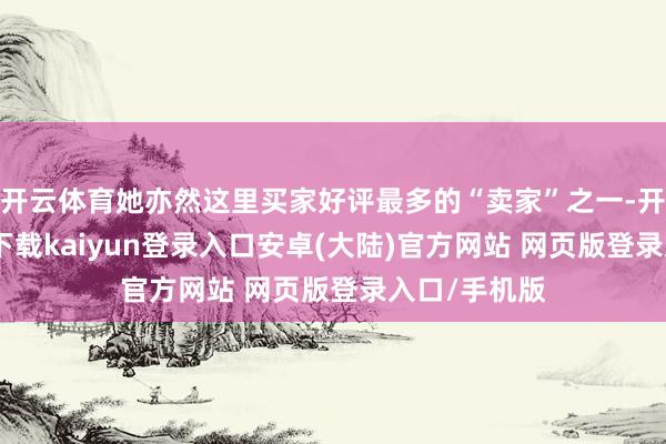 开云体育她亦然这里买家好评最多的“卖家”之一-开云app官网下载kaiyun登录入口安卓(大陆)官方网站 网页版登录入口/手机版