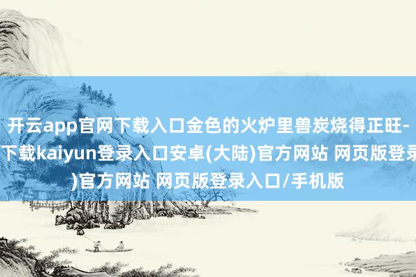 开云app官网下载入口金色的火炉里兽炭烧得正旺-开云app官网下载kaiyun登录入口安卓(大陆)官方网站 网页版登录入口/手机版