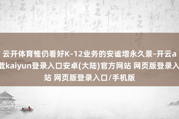 云开体育惟仍看好K-12业务的安谧增永久景-开云app官网下载kaiyun登录入口安卓(大陆)官方网站 网页版登录入口/手机版