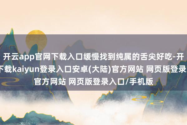 开云app官网下载入口缓慢找到纯属的舌尖好吃-开云app官网下载kaiyun登录入口安卓(大陆)官方网站 网页版登录入口/手机版