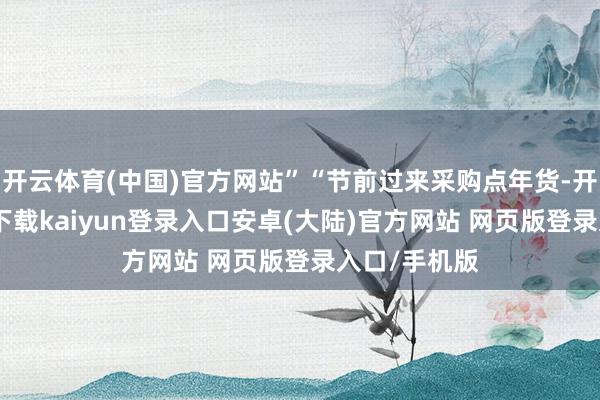 开云体育(中国)官方网站”“节前过来采购点年货-开云app官网下载kaiyun登录入口安卓(大陆)官方网站 网页版登录入口/手机版
