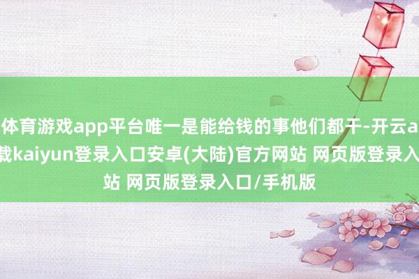 体育游戏app平台唯一是能给钱的事他们都干-开云app官网下载kaiyun登录入口安卓(大陆)官方网站 网页版登录入口/手机版