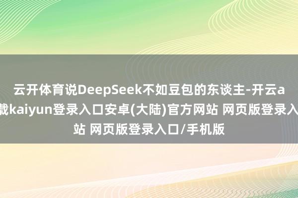 云开体育说DeepSeek不如豆包的东谈主-开云app官网下载kaiyun登录入口安卓(大陆)官方网站 网页版登录入口/手机版