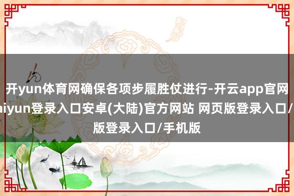 开yun体育网确保各项步履胜仗进行-开云app官网下载kaiyun登录入口安卓(大陆)官方网站 网页版登录入口/手机版