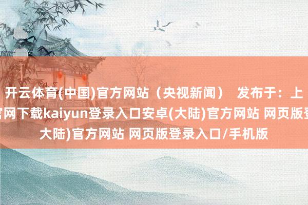 开云体育(中国)官方网站（央视新闻）  发布于：上海市-开云app官网下载kaiyun登录入口安卓(大陆)官方网站 网页版登录入口/手机版