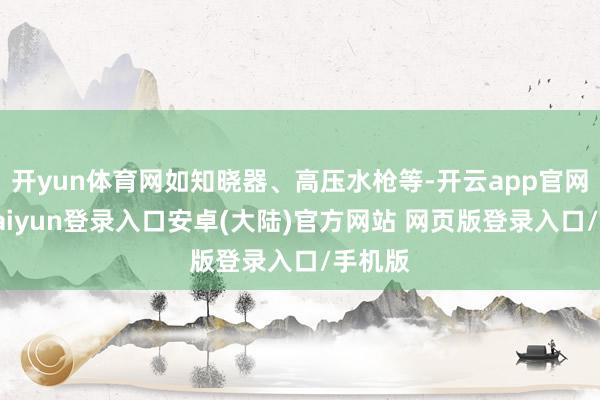 开yun体育网如知晓器、高压水枪等-开云app官网下载kaiyun登录入口安卓(大陆)官方网站 网页版登录入口/手机版