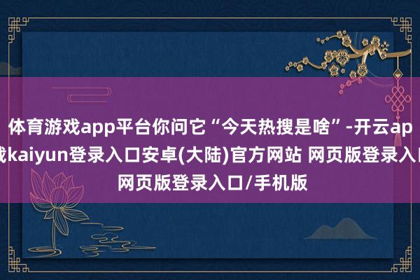 体育游戏app平台你问它“今天热搜是啥”-开云app官网下载kaiyun登录入口安卓(大陆)官方网站 网页版登录入口/手机版