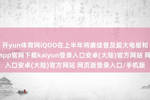 开yun体育网iQOO在上半年将赓续普及超大电板和单点超声波本事-开云app官网下载kaiyun登录入口安卓(大陆)官方网站 网页版登录入口/手机版