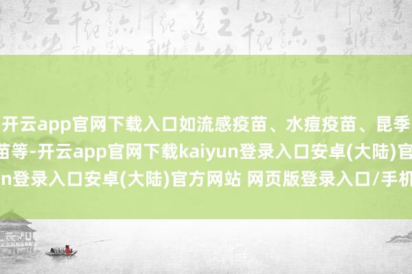 开云app官网下载入口如流感疫苗、水痘疫苗、昆季口疫苗、轮状病毒疫苗等-开云app官网下载kaiyun登录入口安卓(大陆)官方网站 网页版登录入口/手机版