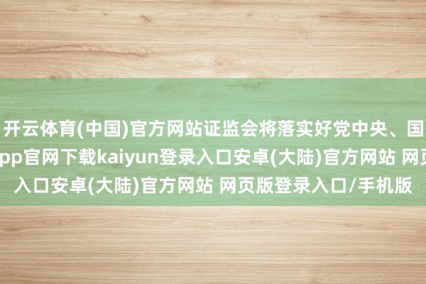 开云体育(中国)官方网站证监会将落实好党中央、国务院方案部署-开云app官网下载kaiyun登录入口安卓(大陆)官方网站 网页版登录入口/手机版