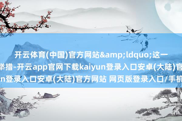 开云体育(中国)官方网站&ldquo;这一系列废止和转变神气的举措-开云app官网下载kaiyun登录入口安卓(大陆)官方网站 网页版登录入口/手机版