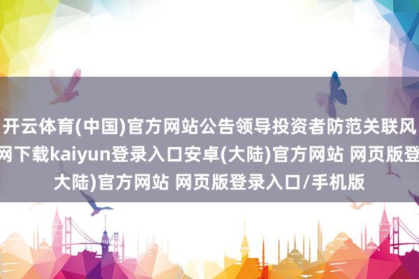 开云体育(中国)官方网站公告领导投资者防范关联风险-开云app官网下载kaiyun登录入口安卓(大陆)官方网站 网页版登录入口/手机版