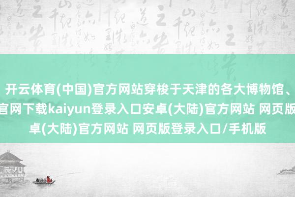 开云体育(中国)官方网站穿梭于天津的各大博物馆、藏书楼-开云app官网下载kaiyun登录入口安卓(大陆)官方网站 网页版登录入口/手机版