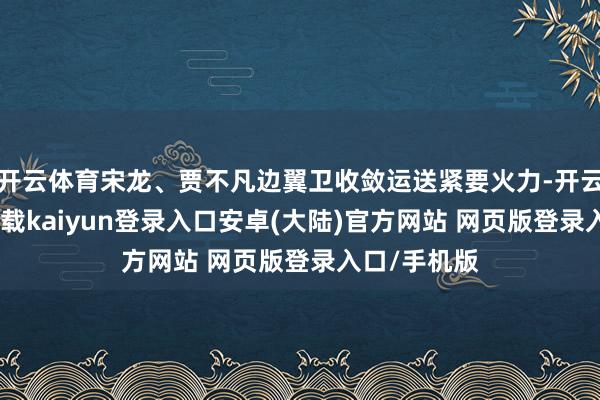开云体育宋龙、贾不凡边翼卫收敛运送紧要火力-开云app官网下载kaiyun登录入口安卓(大陆)官方网站 网页版登录入口/手机版