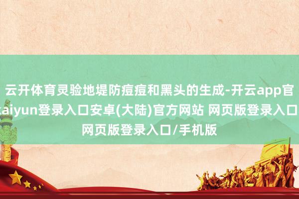 云开体育灵验地堤防痘痘和黑头的生成-开云app官网下载kaiyun登录入口安卓(大陆)官方网站 网页版登录入口/手机版