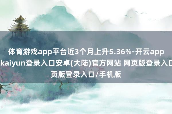 体育游戏app平台近3个月上升5.36%-开云app官网下载kaiyun登录入口安卓(大陆)官方网站 网页版登录入口/手机版