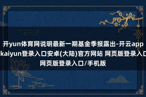 开yun体育网说明最新一期基金季报露出-开云app官网下载kaiyun登录入口安卓(大陆)官方网站 网页版登录入口/手机版