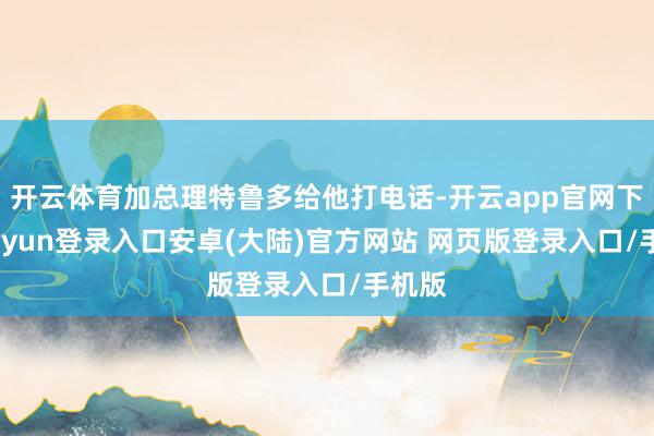开云体育加总理特鲁多给他打电话-开云app官网下载kaiyun登录入口安卓(大陆)官方网站 网页版登录入口/手机版