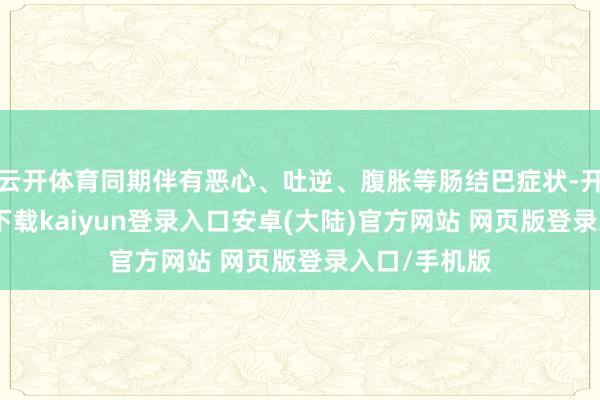 云开体育同期伴有恶心、吐逆、腹胀等肠结巴症状-开云app官网下载kaiyun登录入口安卓(大陆)官方网站 网页版登录入口/手机版
