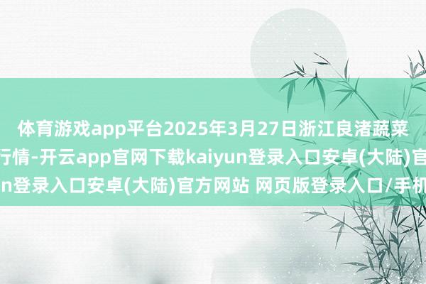 体育游戏app平台2025年3月27日浙江良渚蔬菜市集竖立有限公司价钱行情-开云app官网下载kaiyun登录入口安卓(大陆)官方网站 网页版登录入口/手机版