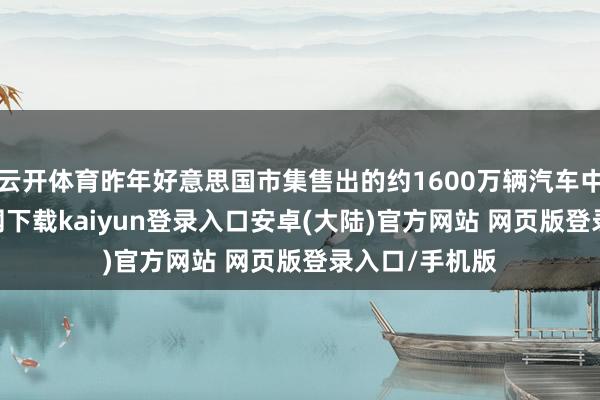 云开体育昨年好意思国市集售出的约1600万辆汽车中-开云app官网下载kaiyun登录入口安卓(大陆)官方网站 网页版登录入口/手机版