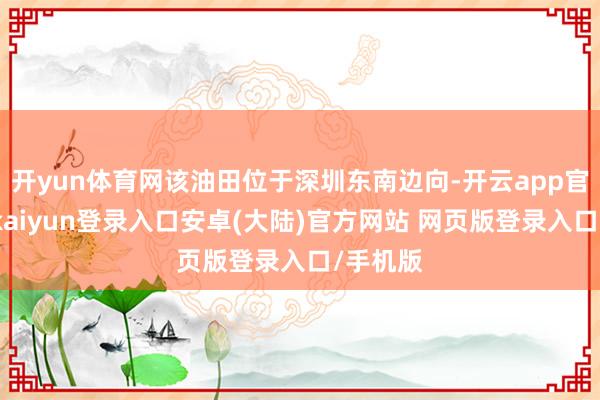 开yun体育网该油田位于深圳东南边向-开云app官网下载kaiyun登录入口安卓(大陆)官方网站 网页版登录入口/手机版