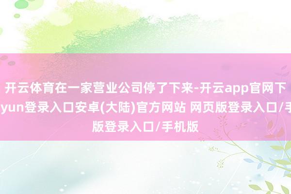 开云体育在一家营业公司停了下来-开云app官网下载kaiyun登录入口安卓(大陆)官方网站 网页版登录入口/手机版
