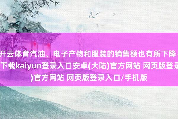 开云体育汽油、电子产物和服装的销售额也有所下降-开云app官网下载kaiyun登录入口安卓(大陆)官方网站 网页版登录入口/手机版