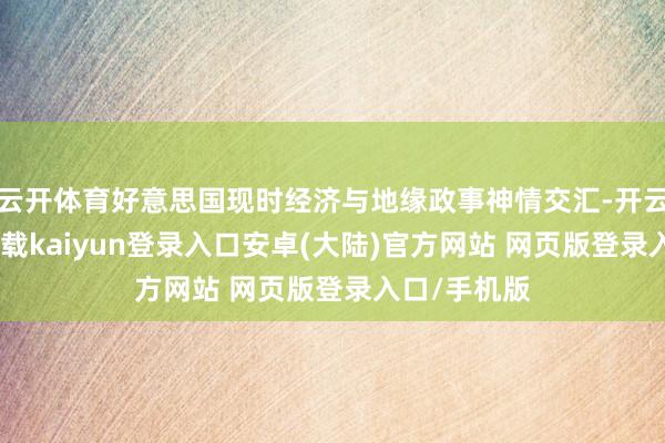云开体育好意思国现时经济与地缘政事神情交汇-开云app官网下载kaiyun登录入口安卓(大陆)官方网站 网页版登录入口/手机版