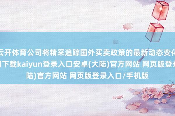 云开体育公司将精采追踪国外买卖政策的最新动态变化-开云app官网下载kaiyun登录入口安卓(大陆)官方网站 网页版登录入口/手机版