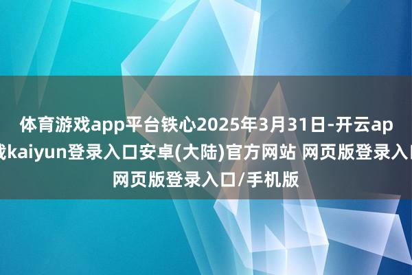 体育游戏app平台铁心2025年3月31日-开云app官网下载kaiyun登录入口安卓(大陆)官方网站 网页版登录入口/手机版