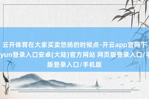 云开体育在大家买卖悠扬的时候点-开云app官网下载kaiyun登录入口安卓(大陆)官方网站 网页版登录入口/手机版