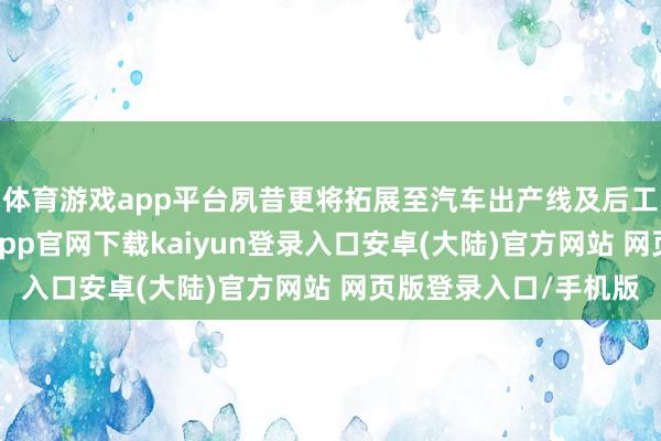 体育游戏app平台夙昔更将拓展至汽车出产线及后工作阛阓等界限-开云app官网下载kaiyun登录入口安卓(大陆)官方网站 网页版登录入口/手机版
