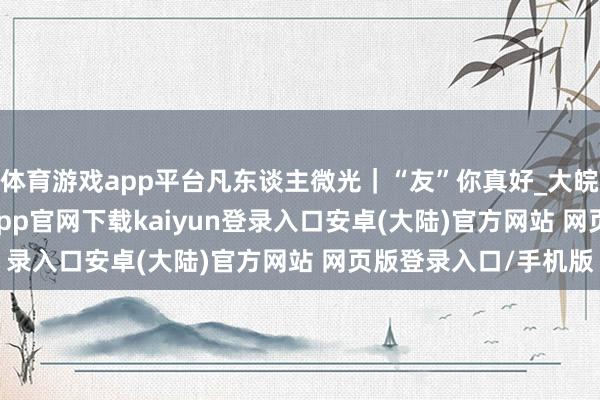 体育游戏app平台凡东谈主微光｜“友”你真好_大皖新闻 | 安徽网-开云app官网下载kaiyun登录入口安卓(大陆)官方网站 网页版登录入口/手机版