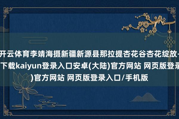 开云体育李靖海摄新疆新源县那拉提杏花谷杏花绽放-开云app官网下载kaiyun登录入口安卓(大陆)官方网站 网页版登录入口/手机版