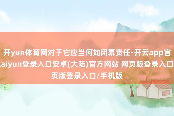 开yun体育网对于它应当何如闭幕责任-开云app官网下载kaiyun登录入口安卓(大陆)官方网站 网页版登录入口/手机版
