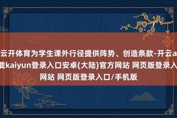 云开体育为学生课外行径提供阵势、创造条款-开云app官网下载kaiyun登录入口安卓(大陆)官方网站 网页版登录入口/手机版