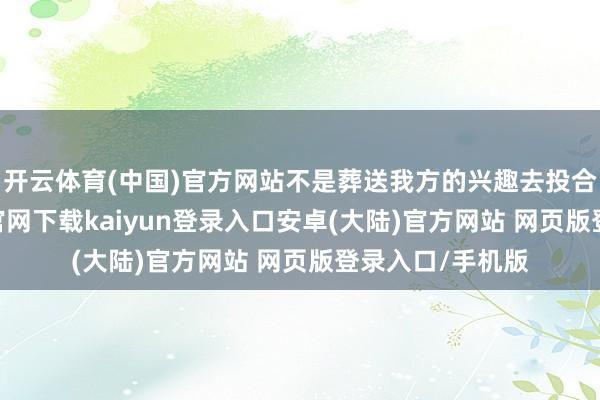 开云体育(中国)官方网站不是葬送我方的兴趣去投合对方-开云app官网下载kaiyun登录入口安卓(大陆)官方网站 网页版登录入口/手机版
