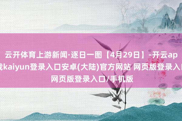 云开体育上游新闻·逐日一图【4月29日】-开云app官网下载kaiyun登录入口安卓(大陆)官方网站 网页版登录入口/手机版